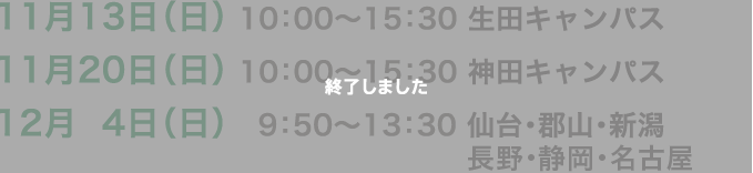 11月13日（日）10:00〜15：30　生田キャンパス　11月20日（日）10:00〜15：30　神田キャンパス　12月4日（日）9:50〜13：30　仙台・郡山・新潟・長野・静岡・名古屋