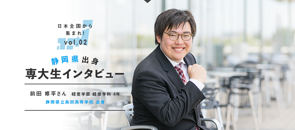 日本全国から集まれ！vol.02 静岡県出身専大生インタビュー　前田 修平さん  経営学部 経営学科 4年　静岡県立島田高等学校 出身