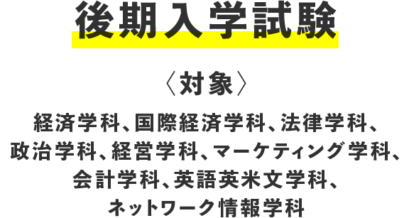 後期入学試験〈対象〉経済学科、国際経済学科、法律学科、政治学科、経営学科、マーケティング学科、会計学科、英語英米文学科、ネットワーク情報学科