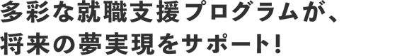 多彩な就職支援プログラムが、将来の夢実現をサポート！