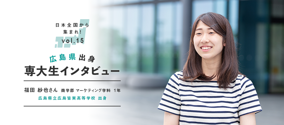 日本全国から集まれ！vol.15 広島県出身専大生インタビュー　福田 紗也さん 商学部 マーケティング学科  1年　広島県立広島皆実高等学校 出身