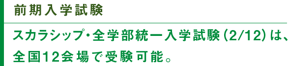 前期入学試験　スカラシップ・全学部統一入学試験（2/12）は、全国12会場で受験可能。