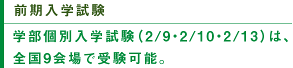 前期入学試験　学部個別入学試験（2/9・2/10・2/13）は、全国9会場で受験可能。