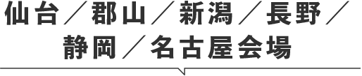 仙台／郡山／新潟／長野／静岡／名古屋会場