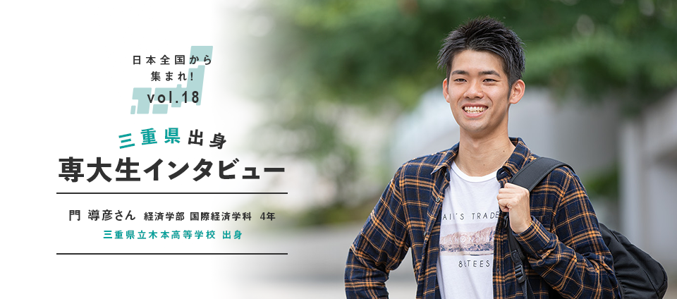 日本全国から集まれ！vol.18 三重県出身専大生インタビュー　門 導彦さん 経済学部 国際経済学科  4年　三重県立木本高等学校 出身