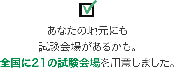 あなたの地元にも試験会場があるかも。全国に21の試験会場を用意しました。