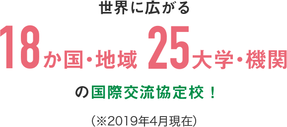 世界に広がる18か国・地域25大学・機関の国際交流協定校！ （※2019年4月現在）