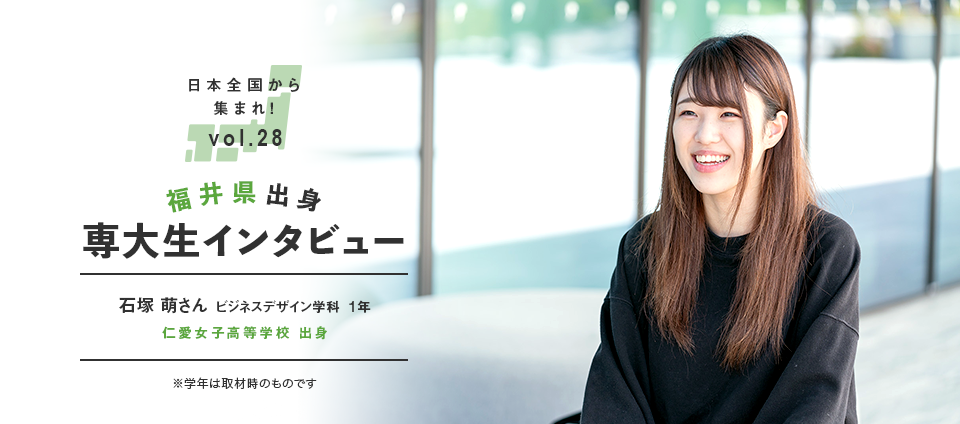 日本全国から集まれ！vol.28 福井県出身専大生インタビュー　石塚 萌さん 経営学部 ビジネスデザイン学科  1年 仁愛女子高等学校 出身 ※学年は取材時のものです