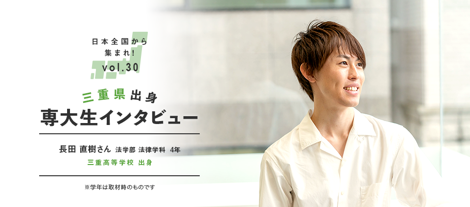 日本全国から集まれ！vol.30 三重県出身専大生インタビュー　長田 直樹さん 法学部 法律学科  4年 三重高等学校 出身 ※学年は取材時のものです