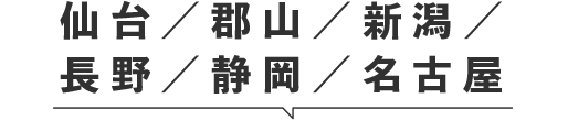 仙台／郡山／新潟／
長野／静岡／名古屋