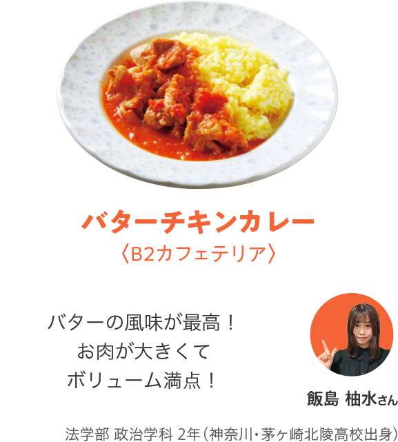 バターチキンカレー〈B2カフェテリア〉「バターの風味が最高！お肉が大きくてボリューム満点！」飯島 柚水さん法学部 政治学科 2年（神奈川・茅ヶ崎北陵高校出身）