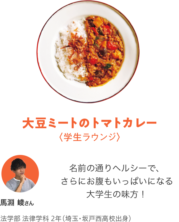 大豆ミートのトマトカレー〈学生ラウンジ〉「名前の通りヘルシーで、さらにお腹もいっぱいになる大学生の味方！」馬淵 崚さん法学部 法律学科2 年（埼玉・坂戸西高校出身）