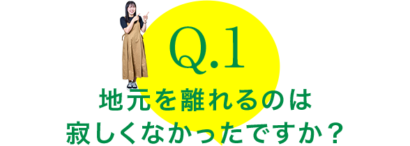 Q.1：地元を離れるのは寂しくなかったですか？