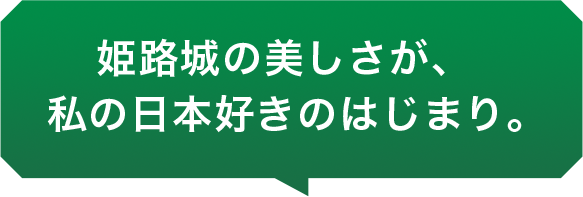 姫路城の美しさが、私の日本好きのはじまり。