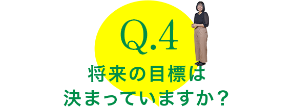 Q.4：将来の目標は
決まっていますか？