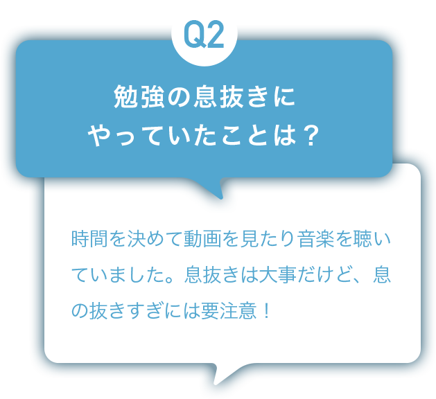 Q2：勉強の息抜きにやっていたことは？ A:時間を決めて動画を見たり音楽を聴いていました。息抜きは大事だけど、息の抜きすぎには要注意！