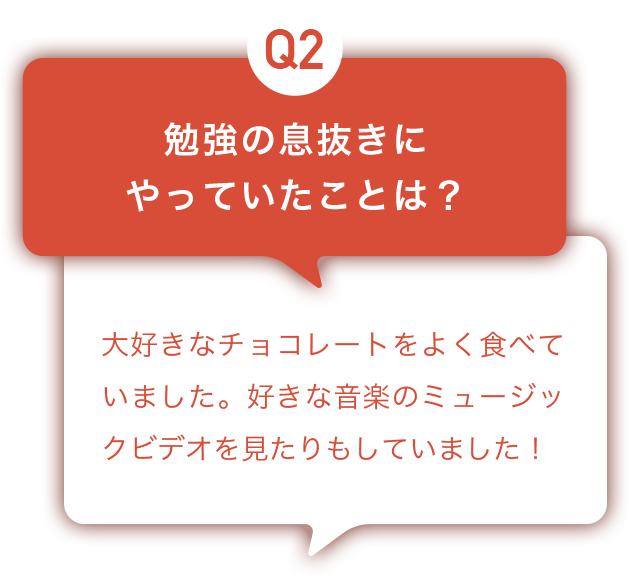 Q2：勉強の息抜きにやっていたことは？ A:大好きなチョコレートをよく食べていました。好きな音楽のミュージックビデオを見たりもしていました！