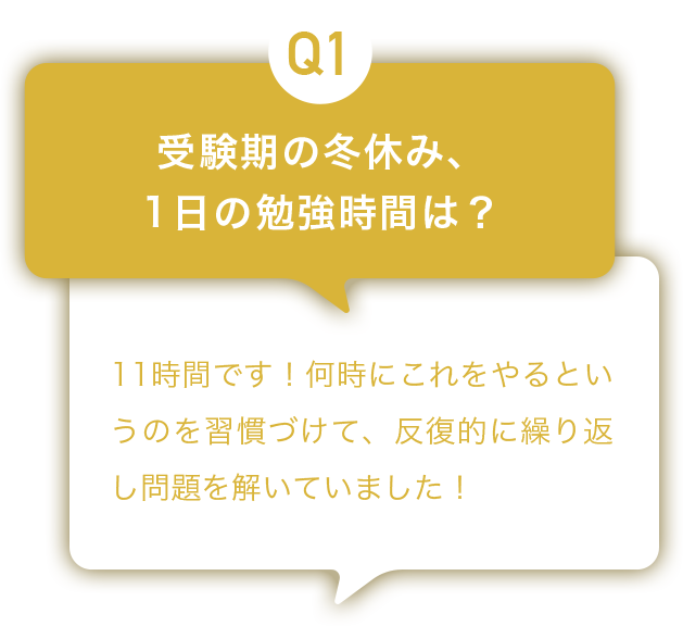 Q1：受験期の冬休み、1日の勉強時間は？ A:11時間です！何時にこれをやるというのを習慣づけて、反復的に繰り返し問題を解いていました！