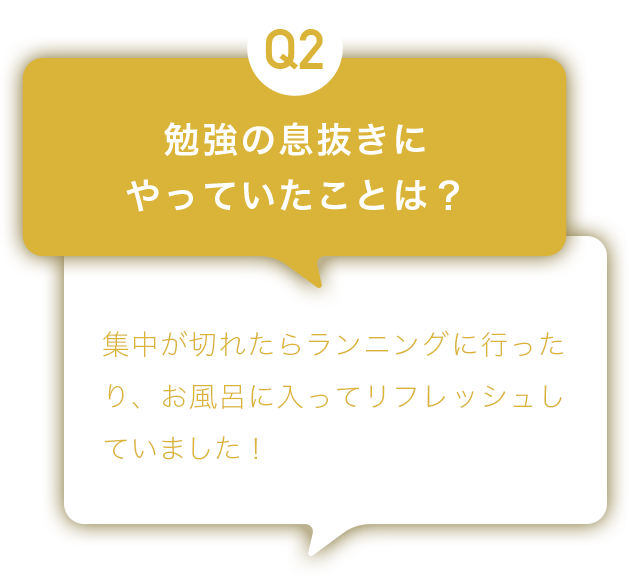 Q2：勉強の息抜きにやっていたことは？ A:集中が切れたらランニングをしに行ったり、お風呂に入ってリフレッシュしていました！