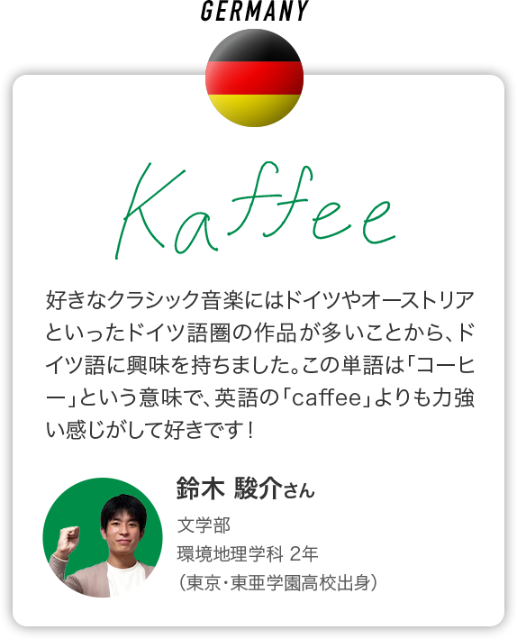 GERMANY 好きなクラシック音楽にはドイツやオーストリアといったドイツ語圏の作品が多いことから、ドイツ語に興味を持ちました。この単語は「コーヒー」という意味で、英語の「caffee」よりも力強い感じがして好きです！ 鈴木 駿介さん 文学部 環境地理学科 2年 （東京・東亜学園高校出身）