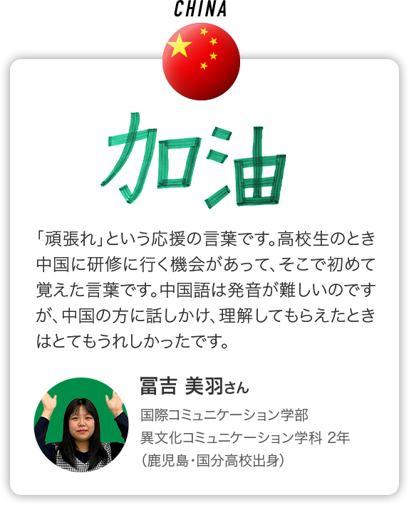 CHINA ｢頑張れ｣という応援の言葉です。高校生のとき中国に研修に行く機会があって、そこで初めて覚えた言葉です。中国語は発音が難しいのですが、中国の方に話しかけ、理解してもらえたときはとてもうれしかったです。 冨吉 美羽さん 国際コミュニケーション学部 異文化コミュニケーション学科 2年 （鹿児島・国分高校出身）