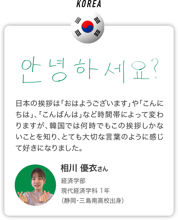 KOREA 日本の挨拶は「おはようございます」や「こんにちは」、「こんばんは」など時間帯によって変わりますが、韓国では何時でもこの挨拶しかないことを知り、とても大切な言葉のように感じて好きになりました。 相川 優衣さん 経済学部 現代経済学科 1年 （静岡・三島南高校出身）