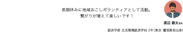 長期休みに地域おこしボランティアとして活動。繋がりが増えて楽しいです！ 渡辺 駿太さん 経済学部 生活環境経済学科 2年（東京・鷺宮高校出身）