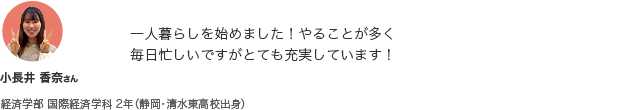 一人暮らしを始めました! やることが多く毎日忙しいですがとても充実しています! 小長井 香奈さん 経済学部 国際経済学科 2年（静岡・清水東高校出身）