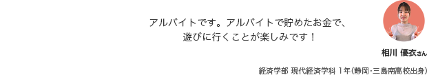 アルバイトです。アルバイトで貯めたお金で、遊びに行くことが楽しみです! 相川 優衣さん 経済学部 現代経済学科 1年（静岡・三島南高校出身）