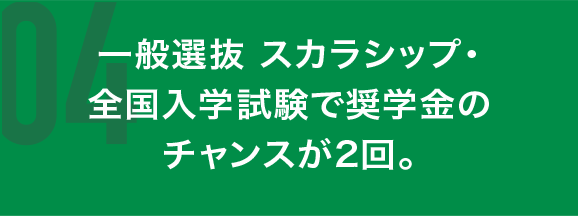 一般選抜 スカラシップ・全国入学試験で奨学金のチャンスが2回。