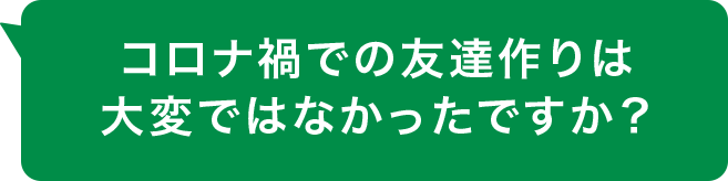 コロナ禍での友達作りは大変ではなかったですか？

