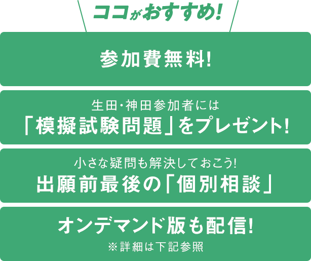 ココがおすすめ！参加費無料！、生田・神田参加者には「模擬試験問題」をプレゼント！、小さな疑問も解決しておこう！出願前最後の「個別相談」、オンデマンド版も配信！※詳細は下記参照