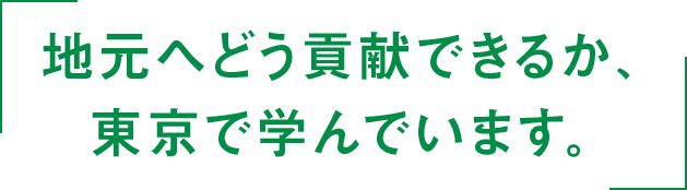 地元へどう貢献できるか、東京で学んでいます。