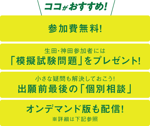 ココがおすすめ！参加費無料！／生田・神田参加者には「模擬試験問題」をプレゼント！／小さな疑問も解決しておこう！出願前最後の「個別相談」／オンデマンド版も配信！※詳細は下記参照