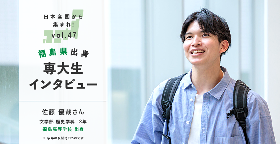 日本全国から集まれ！vol.47/福島県出身専大生インタビュー/佐藤 優哉さん 文学部 歴史学科  3年 広福島高等学校 出身/※学年は取材時のものです