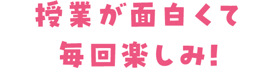 授業が面白くて毎回楽しみ！