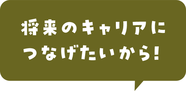 将来のキャリアにつなげたいから！ 