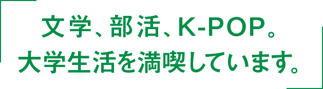 文学、部活、K-POP。大学生活を満喫しています。