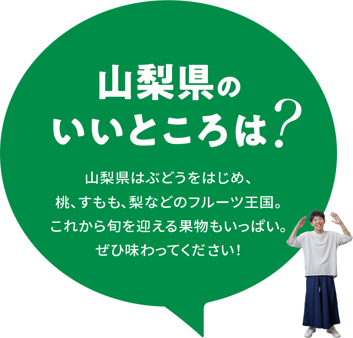 【山梨県のいいところは？】山梨県はぶどうをはじめ、桃、すもも、梨などのフルーツ王国。これから旬を迎える果物もいっぱい。ぜひ味わってください！