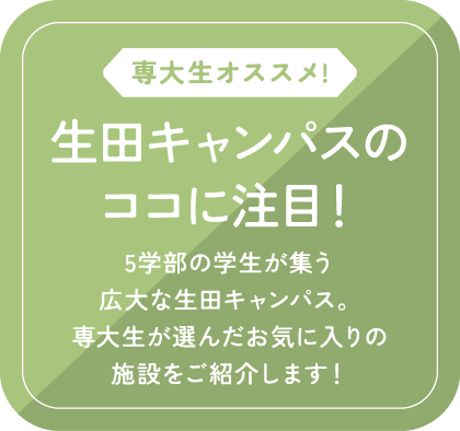 専大生オススメ!/生田キャンパスのココに注目！/5学部の学生が集う広大な生田キャンパス。専大生が選んだお気に入りの施設をご紹介します！