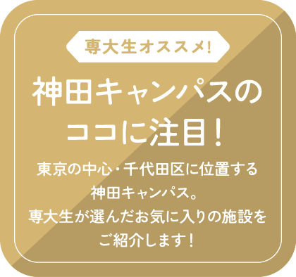 専大生オススメ!/神田キャンパスのココに注目！/東京の中心・千代田区に位置する神田キャンパス。専大生が選んだお気に入りの施設をご紹介します！