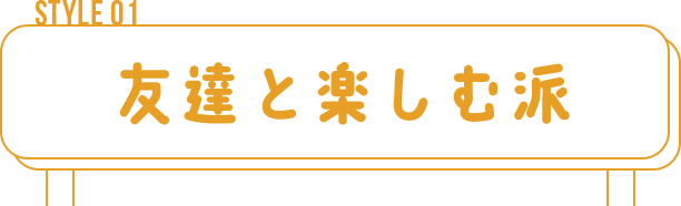 STYLE 01　友達と楽しむ派
