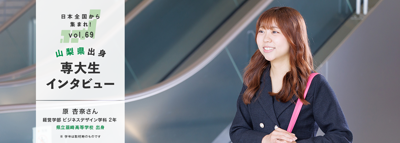 日本全国から集まれ！vol.69/山梨県出身専大生インタビュー/原 杏奈さん　経営学部 ビジネスデザイン学科 2年 県立韮崎高等学校 出身/※学年は取材時のものです