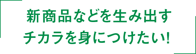 新商品などを生み出すチカラを身につけたい！ 