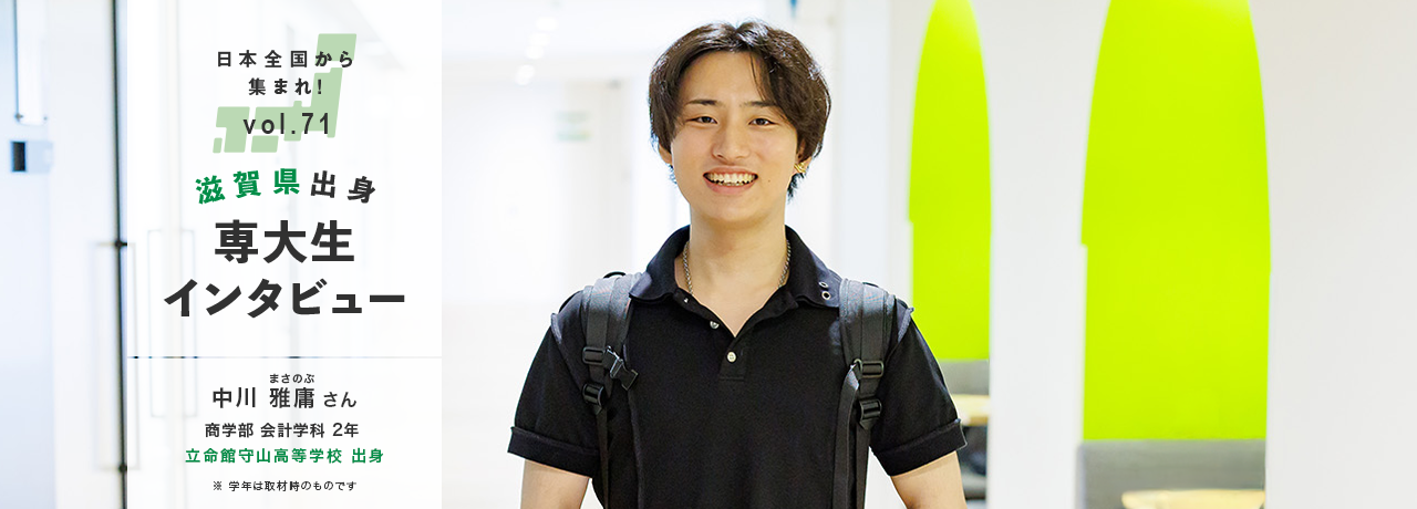 日本全国から集まれ！vol.71/滋賀県出身専大生インタビュー/中川 雅庸（まさのぶ）さん 商学部 会計学科 2年 立命館守山高等学校 出身/※学年は取材時のものです