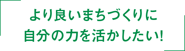 より良いまちづくりに自分の力を活かしたい！