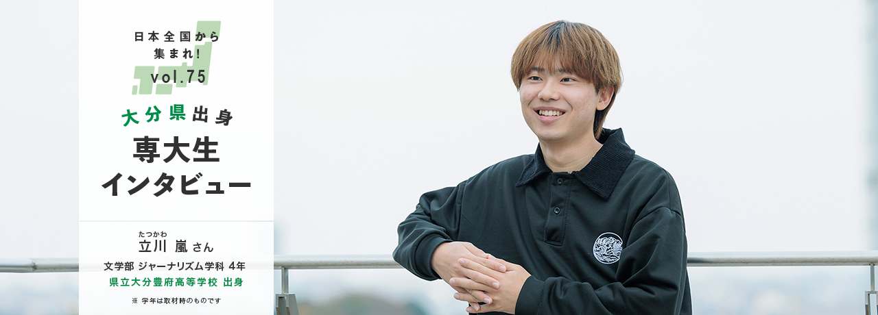 日本全国から集まれ！vol.75/大分県出身専大生インタビュー/立川（たつかわ） 嵐さん 文学部 ジャーナリズム学科 4年 県立大分豊府高等学校 出身/※学年は取材時のものです