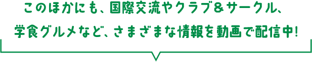 このほかにも、国際交流やクラブ＆サークル、学食グルメなど、さまざまな情報を動画で配信中!