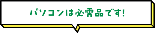 パソコンは必需品です！