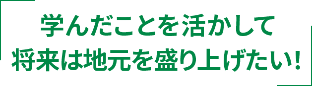学んだことを活かして将来は地元を盛り上げたい!